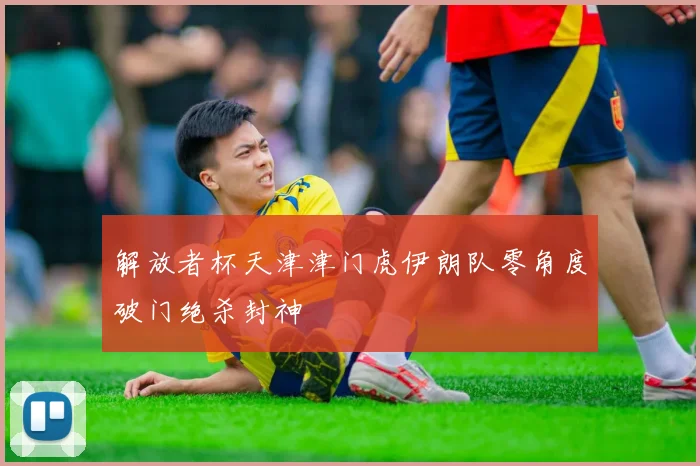 解放者杯天津津门虎伊朗队零角度破门绝杀封神