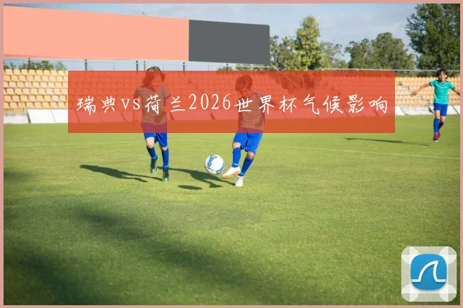 瑞典vs荷兰2026世界杯气候影响