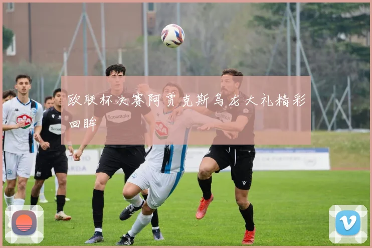 欧联杯决赛阿贾克斯乌龙大礼精彩回眸