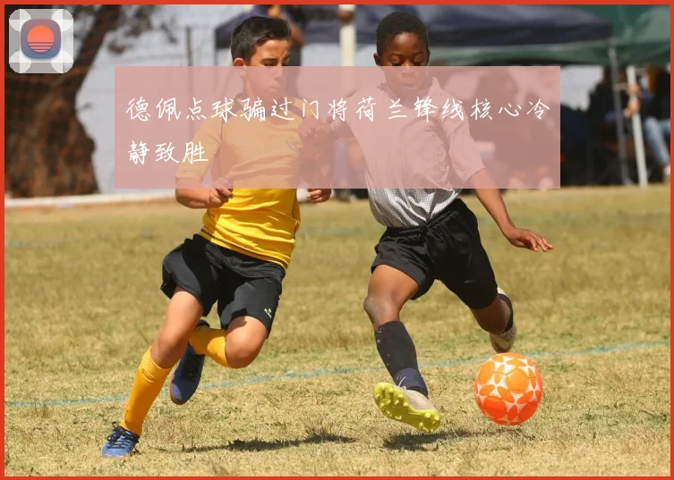 德佩点球骗过门将荷兰锋线核心冷静致胜