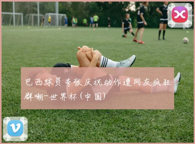巴西球员夸张庆祝动作遭网友疯狂群嘲-世界杯(中国)