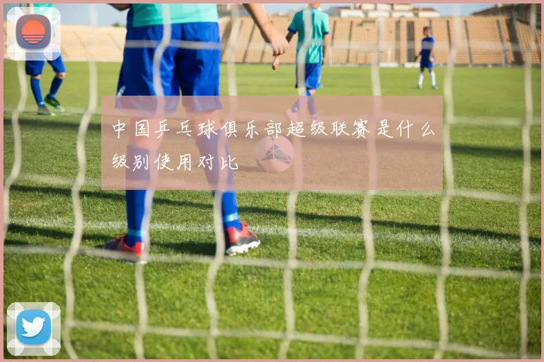 中国乒乓球俱乐部超级联赛是什么级别使用对比