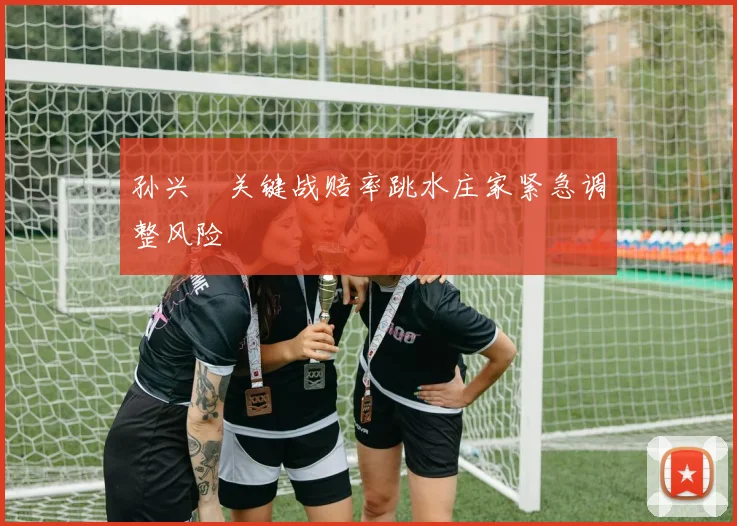 孙兴慜关键战赔率跳水庄家紧急调整风险
