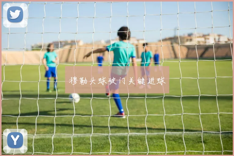 穆勒头球破门关键进球