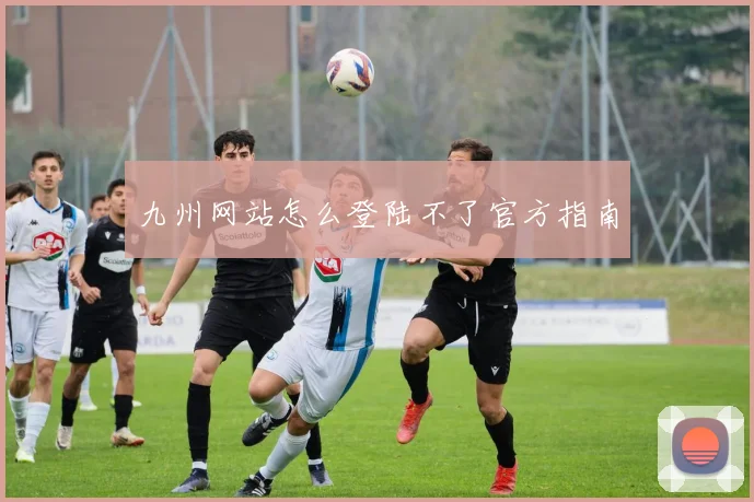 九州网站怎么登陆不了官方指南