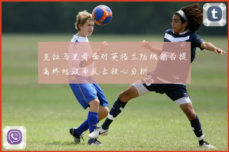 克拉马里奇面对英格兰防线能否提高终结效率反击核心分析