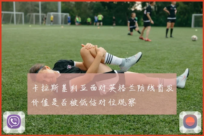 卡拉斯基利亚面对英格兰防线首发价值是否被低估对位观察
