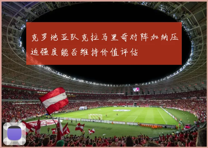 克罗地亚队克拉马里奇对阵加纳压迫强度能否维持价值评估