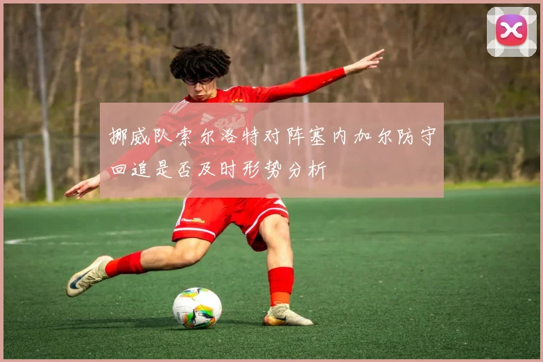 挪威队索尔洛特对阵塞内加尔防守回追是否及时形势分析