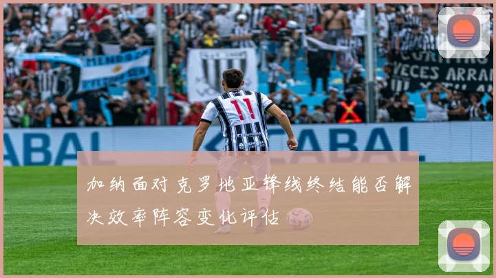 加纳面对克罗地亚锋线终结能否解决效率阵容变化评估