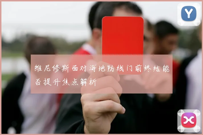 维尼修斯面对海地防线门前终结能否提升焦点解析