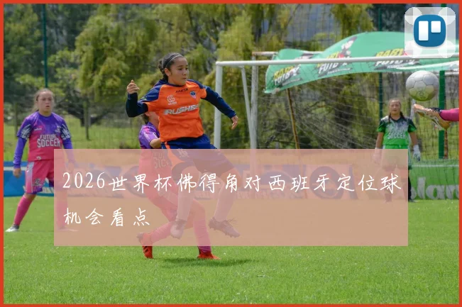 2026世界杯佛得角对西班牙定位球机会看点