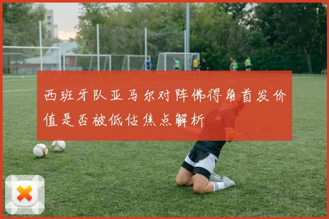 西班牙队亚马尔对阵佛得角首发价值是否被低估焦点解析