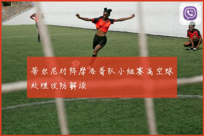 蒂尔尼对阵摩洛哥队小组赛高空球处理攻防解读