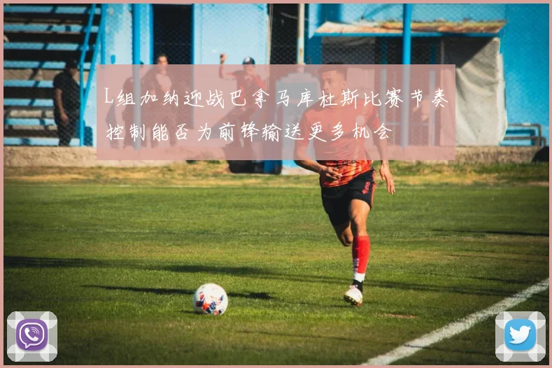 L组加纳迎战巴拿马库杜斯比赛节奏控制能否为前锋输送更多机会
