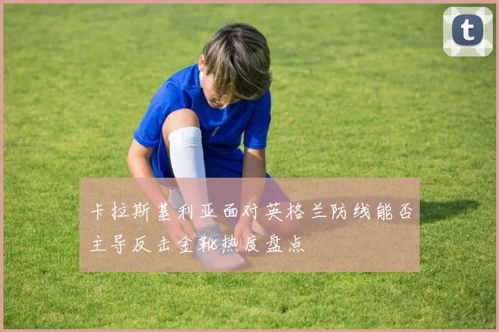 卡拉斯基利亚面对英格兰防线能否主导反击金靴热度盘点
