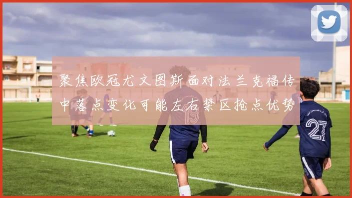 聚焦欧冠尤文图斯面对法兰克福传中落点变化可能左右禁区抢点优势