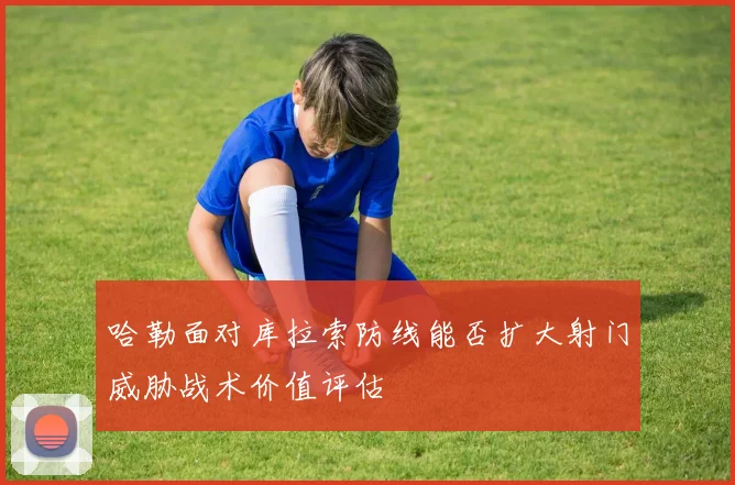 哈勒面对库拉索防线能否扩大射门威胁战术价值评估