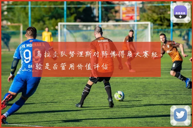 乌拉圭队努涅斯对阵佛得角大赛经验是否管用价值评估