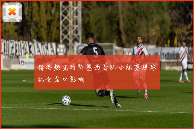 赫洛热克对阵墨西哥队小组赛进球机会盘口影响
