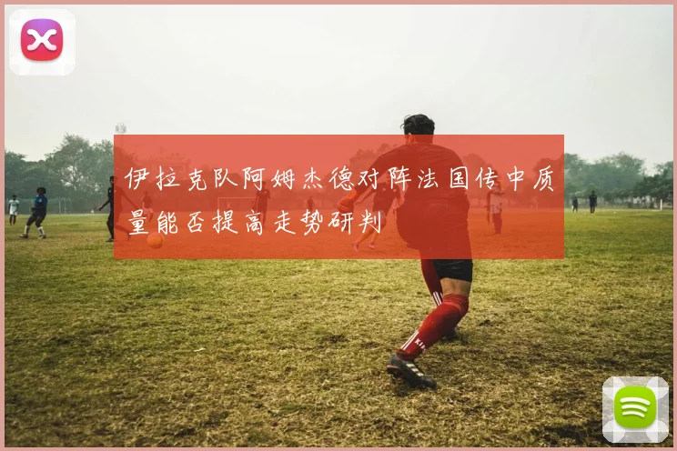 伊拉克队阿姆杰德对阵法国传中质量能否提高走势研判