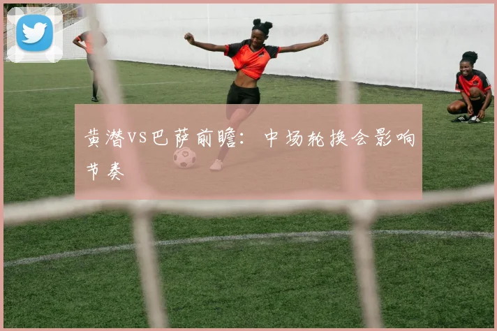 黄潜vs巴萨前瞻：中场轮换会影响节奏