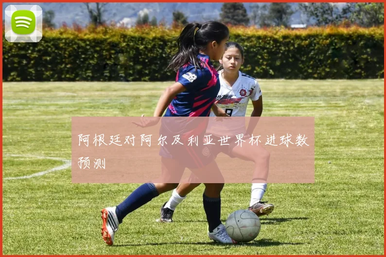 阿根廷对阿尔及利亚世界杯进球数预测