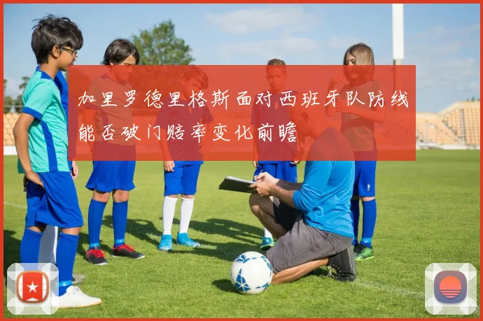 加里罗德里格斯面对西班牙队防线能否破门赔率变化前瞻