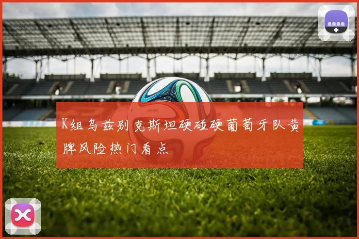 K组乌兹别克斯坦硬碰硬葡萄牙队黄牌风险热门看点