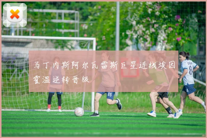 马丁内斯阿尔瓦雷斯巨星连线埃因霍温逆转晋级