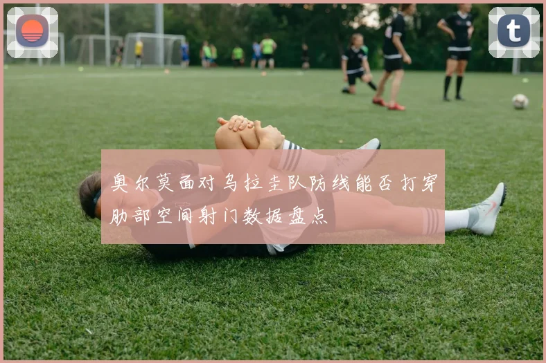 奥尔莫面对乌拉圭队防线能否打穿肋部空间射门数据盘点