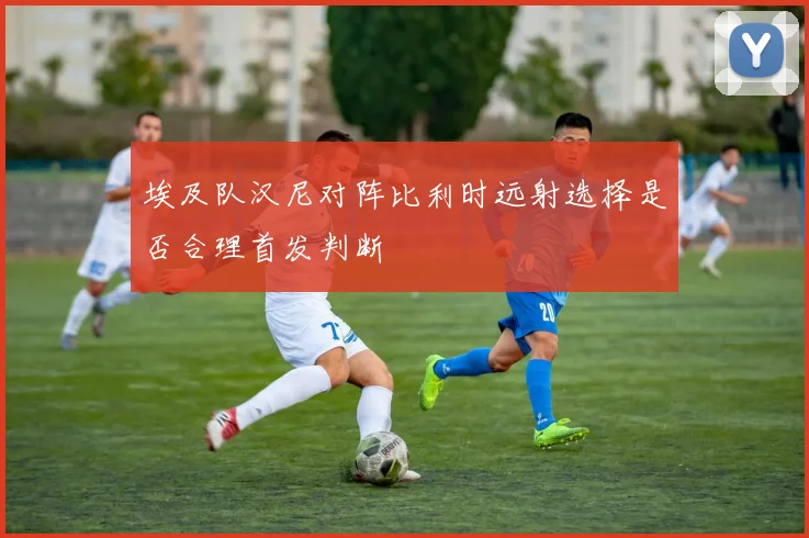 埃及队汉尼对阵比利时远射选择是否合理首发判断