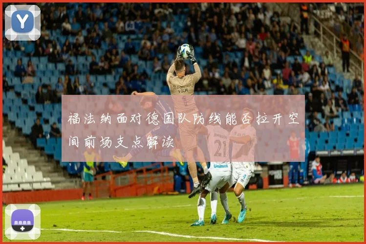 福法纳面对德国队防线能否拉开空间前场支点解读