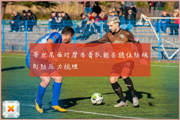 蒂尔尼面对摩洛哥队能否稳住防线盯防压力梳理