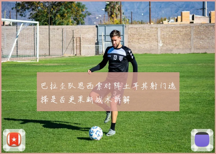 巴拉圭队恩西索对阵土耳其射门选择是否更果断战术拆解