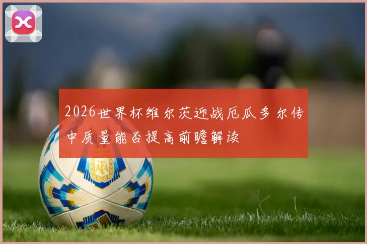 2026世界杯维尔茨迎战厄瓜多尔传中质量能否提高前瞻解读