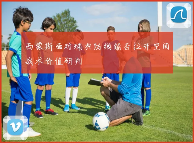 西蒙斯面对瑞典防线能否拉开空间战术价值研判