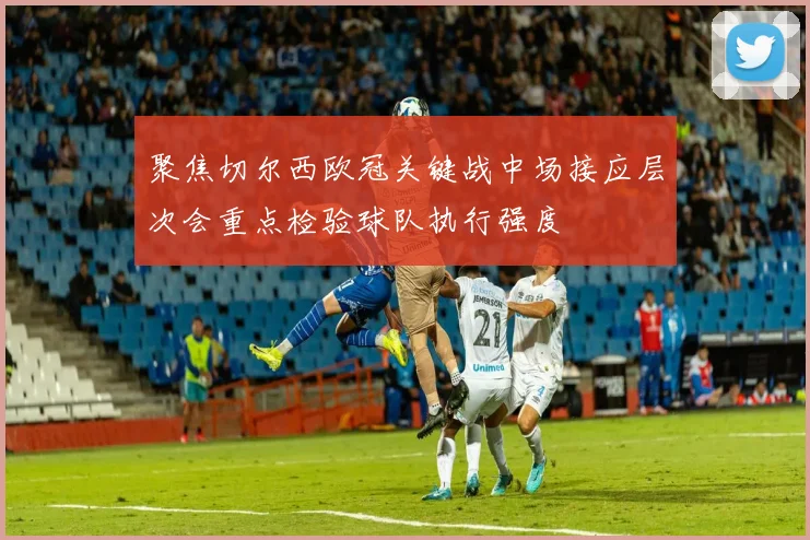 聚焦切尔西欧冠关键战中场接应层次会重点检验球队执行强度
