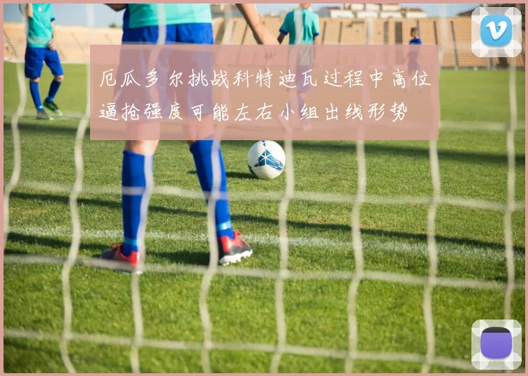 厄瓜多尔挑战科特迪瓦过程中高位逼抢强度可能左右小组出线形势