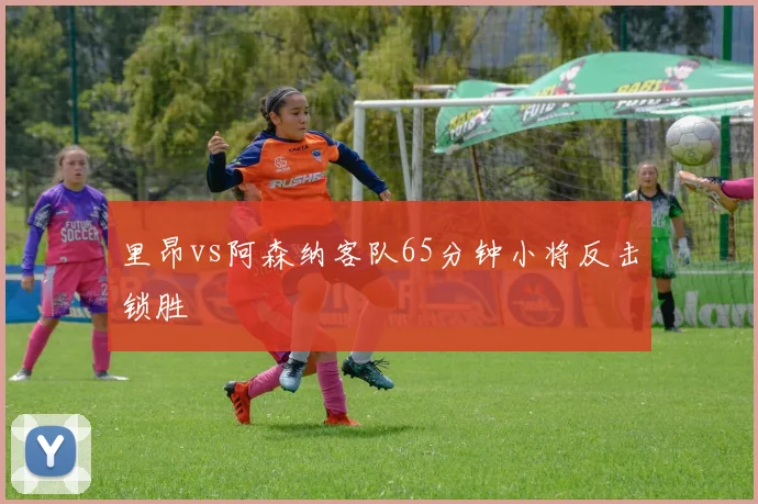里昂vs阿森纳客队65分钟小将反击锁胜