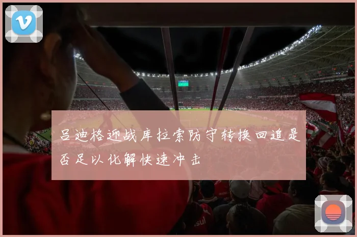 吕迪格迎战库拉索防守转换回追是否足以化解快速冲击
