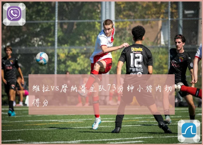 维拉vs摩纳哥主队73分钟小将内切得分