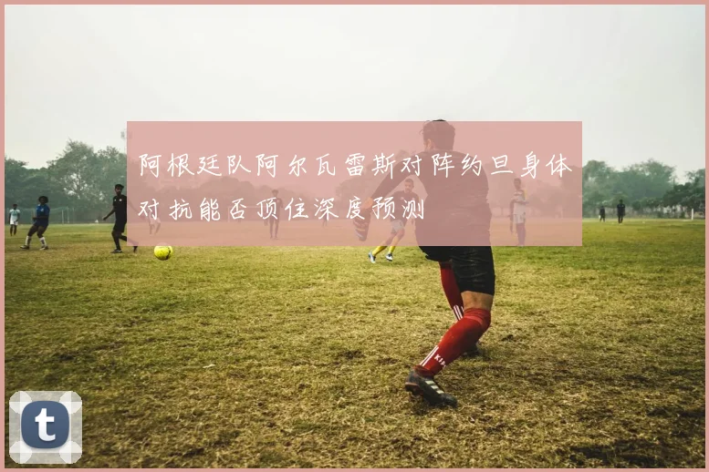 阿根廷队阿尔瓦雷斯对阵约旦身体对抗能否顶住深度预测